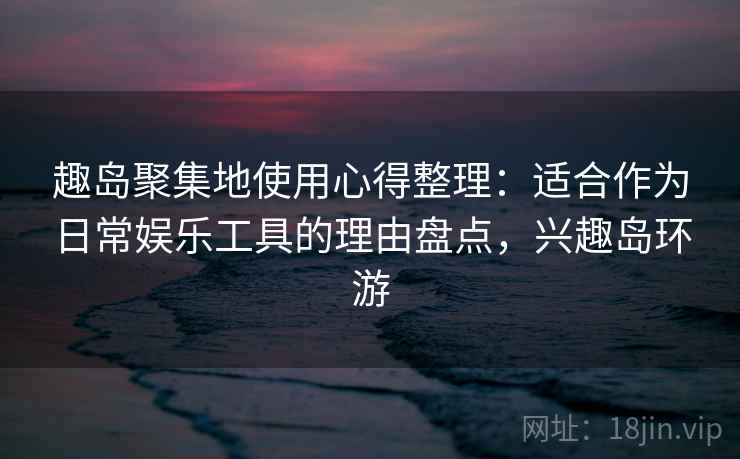趣岛聚集地使用心得整理：适合作为日常娱乐工具的理由盘点，兴趣岛环游