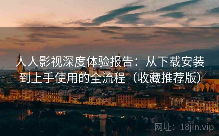 人人影视深度体验报告：从下载安装到上手使用的全流程（收藏推荐版）