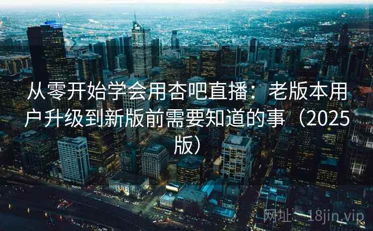 从零开始学会用杏吧直播：老版本用户升级到新版前需要知道的事（2025版）
