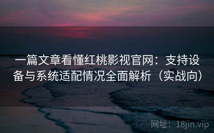 一篇文章看懂红桃影视官网:支持设备与系统适配情况全面解析(实战向) 一篇文章看懂红桃影视官网:支持设备与系统适配情况全面解析(实战向)