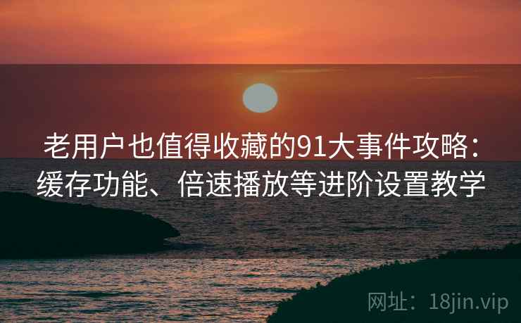 老用户也值得收藏的91大事件攻略：缓存功能、倍速播放等进阶设置教学