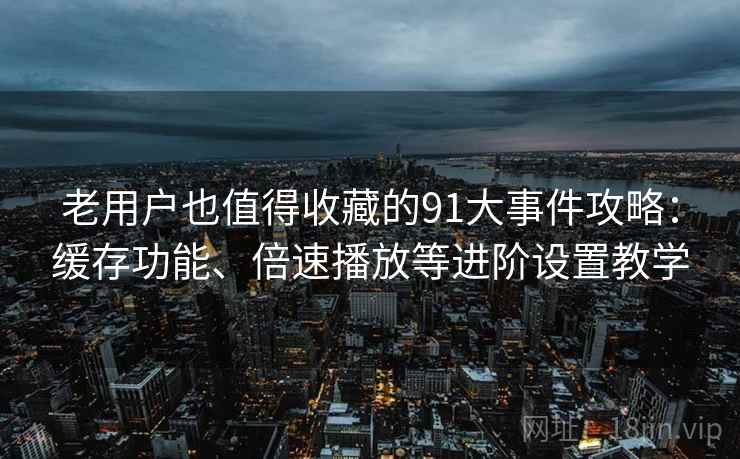 老用户也值得收藏的91大事件攻略：缓存功能、倍速播放等进阶设置教学