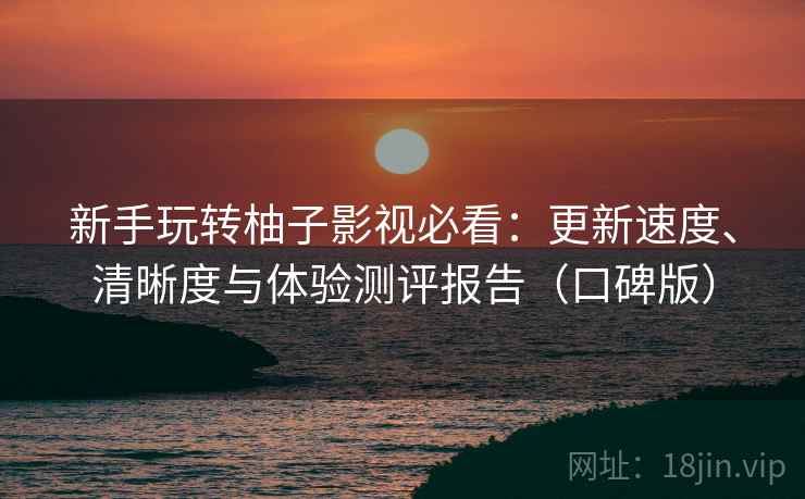 新手玩转柚子影视必看：更新速度、清晰度与体验测评报告（口碑版）