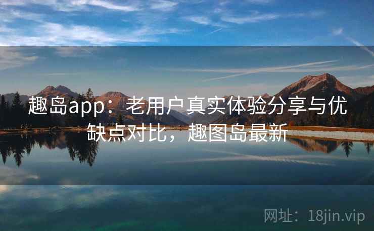 趣岛app：老用户真实体验分享与优缺点对比，趣图岛最新