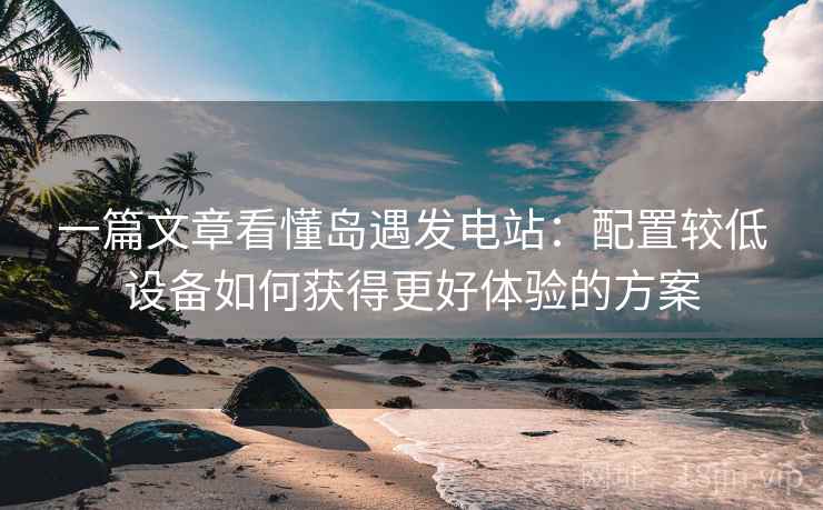 一篇文章看懂岛遇发电站：配置较低设备如何获得更好体验的方案