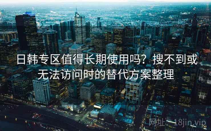 日韩专区值得长期使用吗？搜不到或无法访问时的替代方案整理