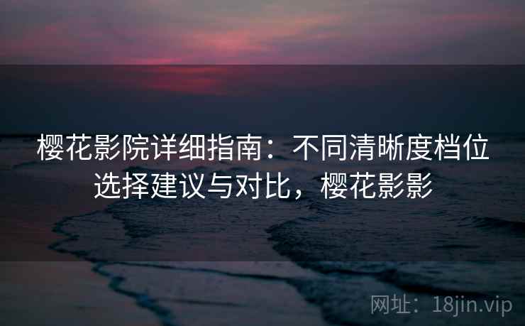 樱花影院详细指南：不同清晰度档位选择建议与对比，樱花影影