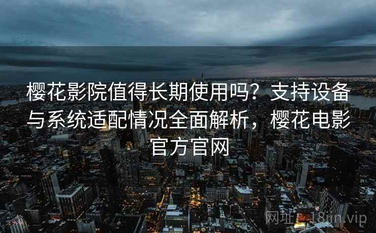 樱花影院值得长期使用吗？支持设备与系统适配情况全面解析，樱花电影官方官网