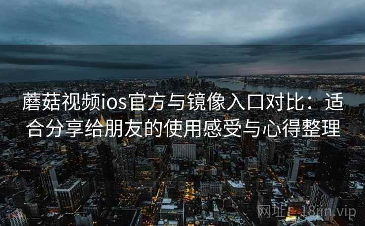 蘑菇视频ios官方与镜像入口对比：适合分享给朋友的使用感受与心得整理