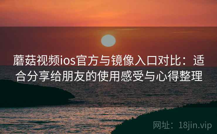 蘑菇视频ios官方与镜像入口对比：适合分享给朋友的使用感受与心得整理