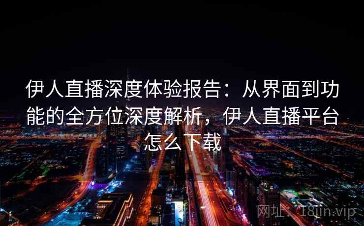 伊人直播深度体验报告：从界面到功能的全方位深度解析，伊人直播平台怎么下载