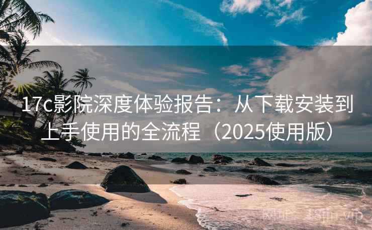 17c影院深度体验报告：从下载安装到上手使用的全流程（2025使用版）