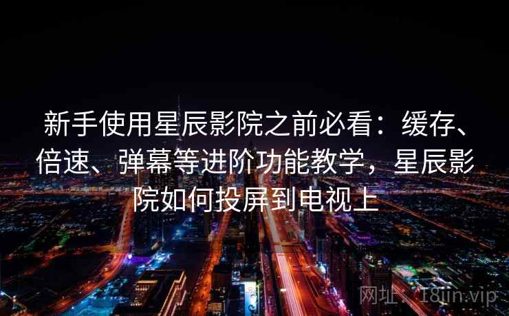 新手使用星辰影院之前必看：缓存、倍速、弹幕等进阶功能教学，星辰影院如何投屏到电视上