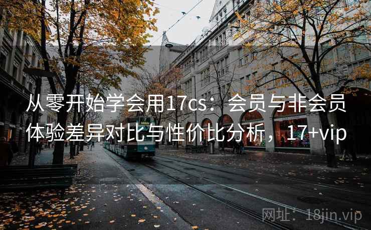 从零开始学会用17cs:会员与非会员体验差异对比与性价比分析,17+vip 从零开始学会用17cs:会员与非会员体验差异对比与性价比分析,17+vip