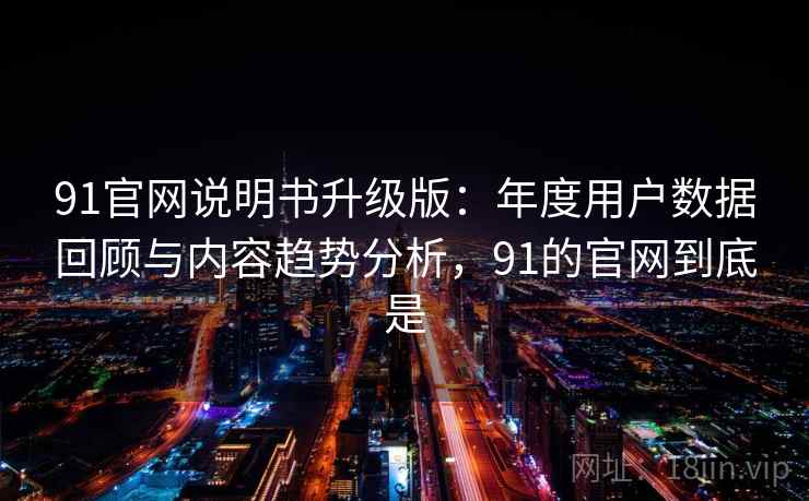 91官网说明书升级版：年度用户数据回顾与内容趋势分析，91的官网到底是