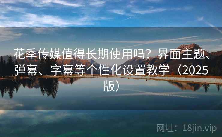 花季传媒值得长期使用吗？界面主题、弹幕、字幕等个性化设置教学（2025版）
