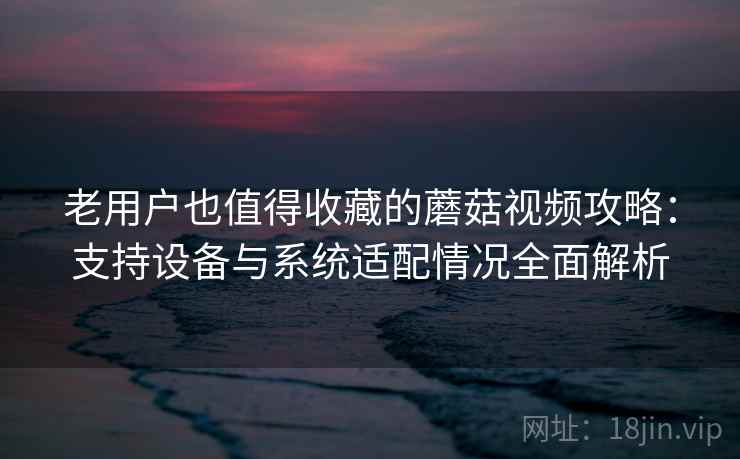 老用户也值得收藏的蘑菇视频攻略:支持设备与系统适配情况全面解析 老用户也值得收藏的蘑菇视频攻略:支持设备与系统适配情况全面解析