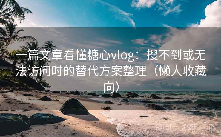 一篇文章看懂糖心vlog：搜不到或无法访问时的替代方案整理（懒人收藏向）