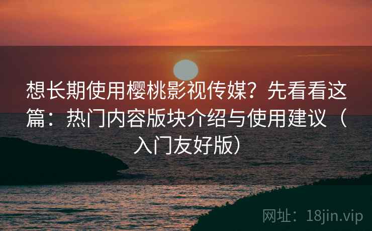 想长期使用樱桃影视传媒？先看看这篇：热门内容版块介绍与使用建议（入门友好版）