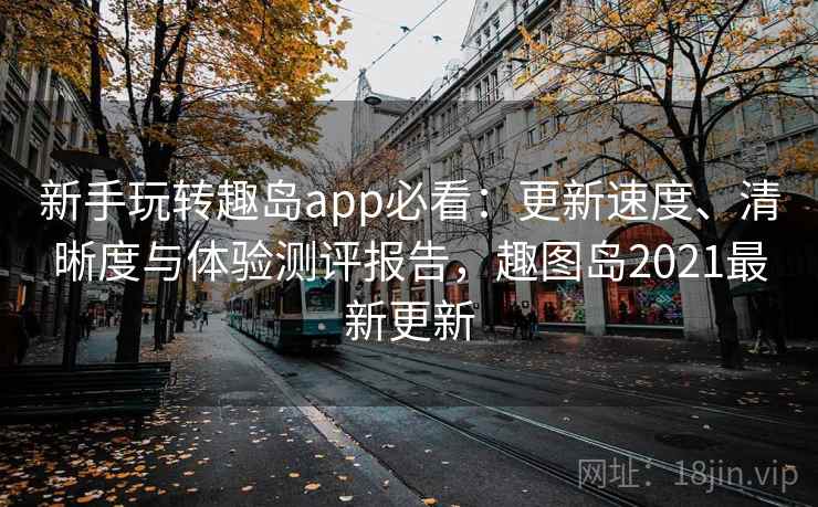 新手玩转趣岛app必看：更新速度、清晰度与体验测评报告，趣图岛2021最新更新