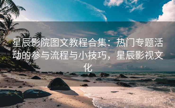 星辰影院图文教程合集：热门专题活动的参与流程与小技巧，星辰影视文化