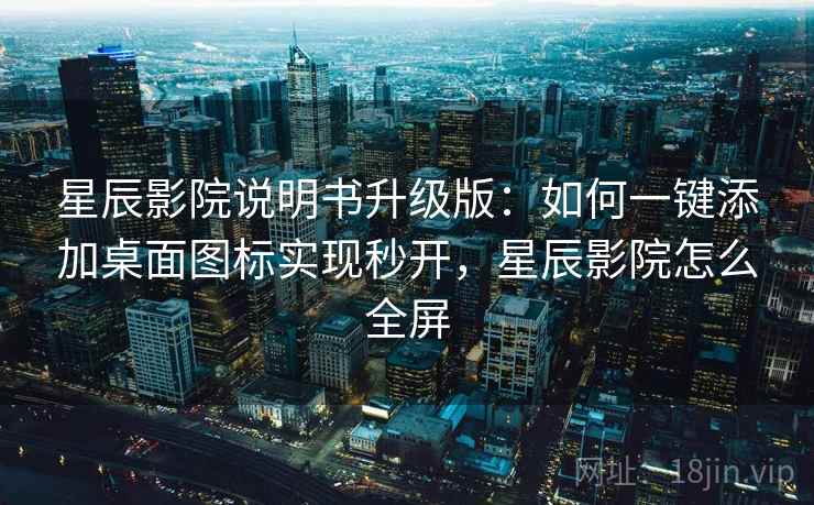 星辰影院说明书升级版：如何一键添加桌面图标实现秒开，星辰影院怎么全屏