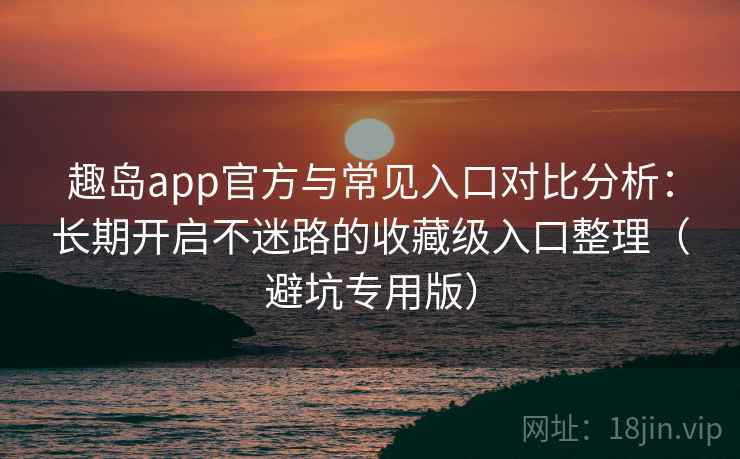 趣岛app官方与常见入口对比分析：长期开启不迷路的收藏级入口整理（避坑专用版）