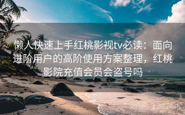 懒人快速上手红桃影视tv必读：面向进阶用户的高阶使用方案整理，红桃影院充值会员会盗号吗
