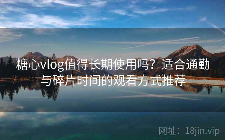 糖心vlog值得长期使用吗？适合通勤与碎片时间的观看方式推荐
