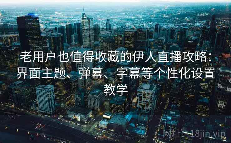 老用户也值得收藏的伊人直播攻略：界面主题、弹幕、字幕等个性化设置教学