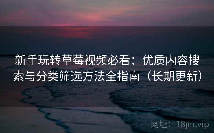新手玩转草莓视频必看：优质内容搜索与分类筛选方法全指南（长期更新）
