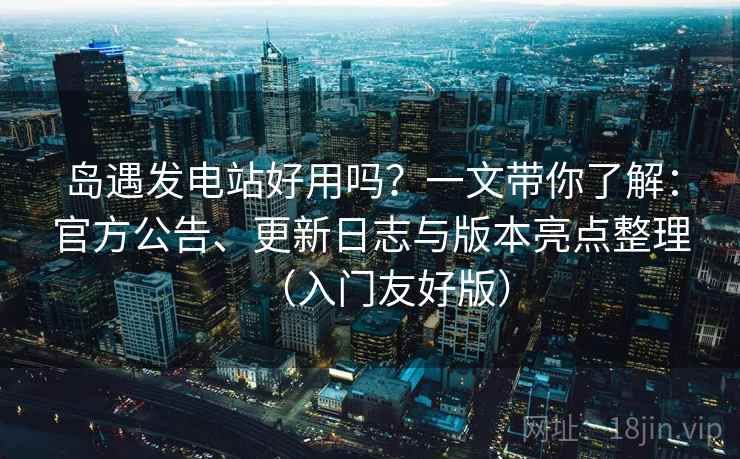 岛遇发电站好用吗？一文带你了解：官方公告、更新日志与版本亮点整理（入门友好版）