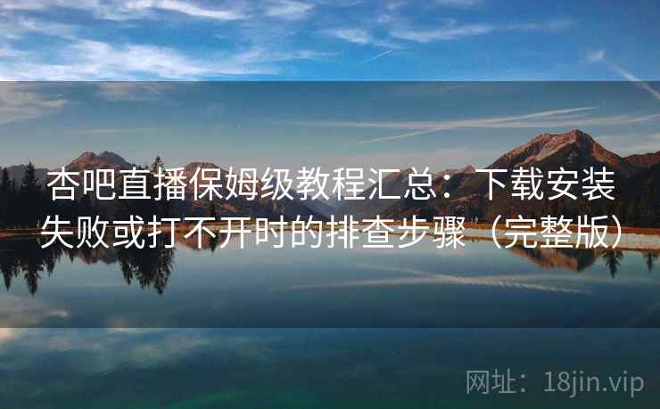 杏吧直播保姆级教程汇总：下载安装失败或打不开时的排查步骤（完整版）