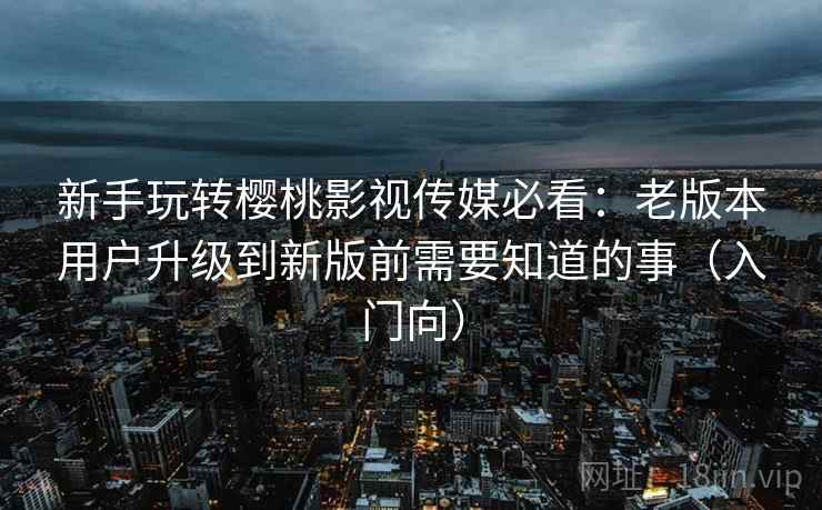 新手玩转樱桃影视传媒必看：老版本用户升级到新版前需要知道的事（入门向）