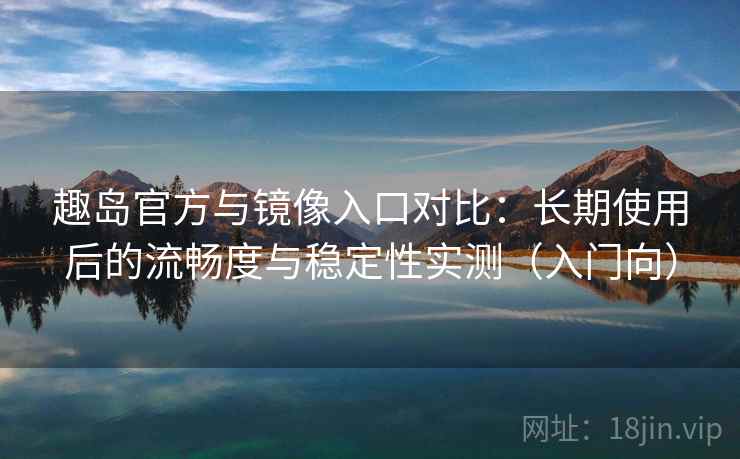 趣岛官方与镜像入口对比：长期使用后的流畅度与稳定性实测（入门向）