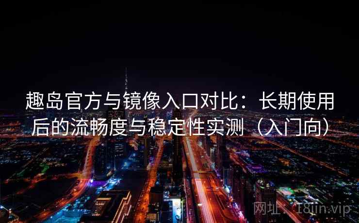 趣岛官方与镜像入口对比：长期使用后的流畅度与稳定性实测（入门向）