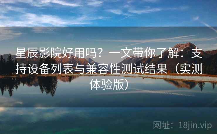 星辰影院好用吗？一文带你了解：支持设备列表与兼容性测试结果（实测体验版）