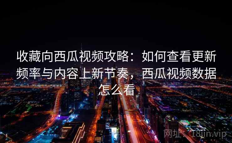收藏向西瓜视频攻略：如何查看更新频率与内容上新节奏，西瓜视频数据怎么看