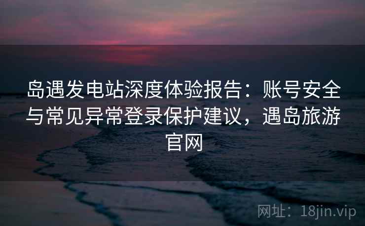 岛遇发电站深度体验报告：账号安全与常见异常登录保护建议，遇岛旅游官网