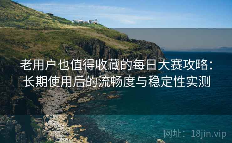 老用户也值得收藏的每日大赛攻略：长期使用后的流畅度与稳定性实测