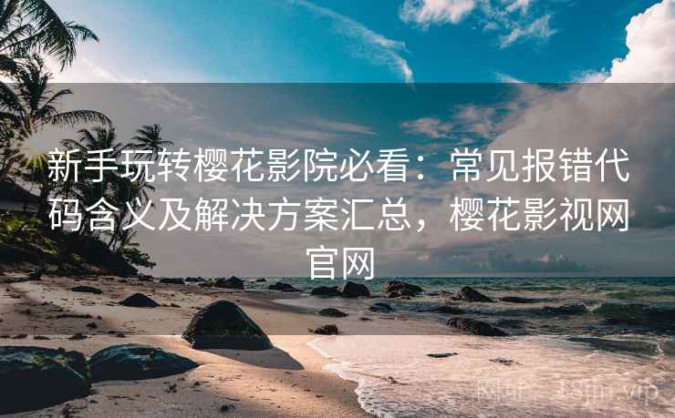 新手玩转樱花影院必看：常见报错代码含义及解决方案汇总，樱花影视网官网