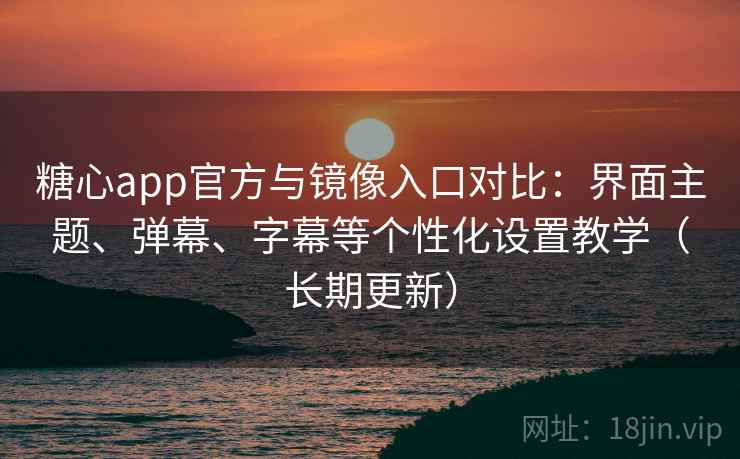 糖心app官方与镜像入口对比：界面主题、弹幕、字幕等个性化设置教学（长期更新）