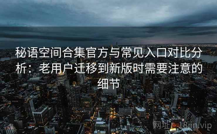 秘语空间合集官方与常见入口对比分析：老用户迁移到新版时需要注意的细节