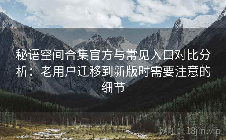 秘语空间合集官方与常见入口对比分析：老用户迁移到新版时需要注意的细节