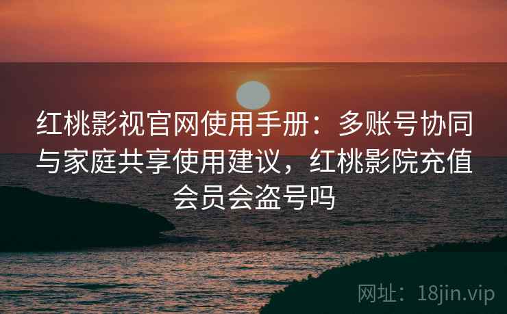 红桃影视官网使用手册：多账号协同与家庭共享使用建议，红桃影院充值会员会盗号吗