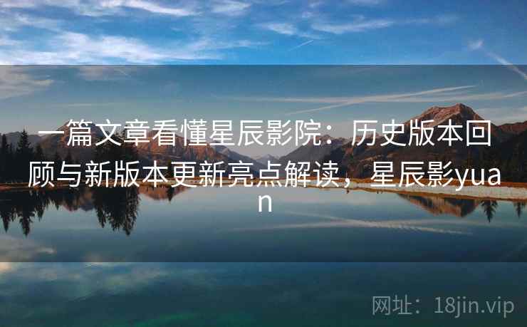 一篇文章看懂星辰影院：历史版本回顾与新版本更新亮点解读，星辰影yuan