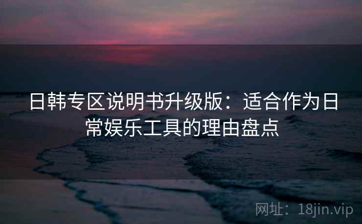 日韩专区说明书升级版：适合作为日常娱乐工具的理由盘点