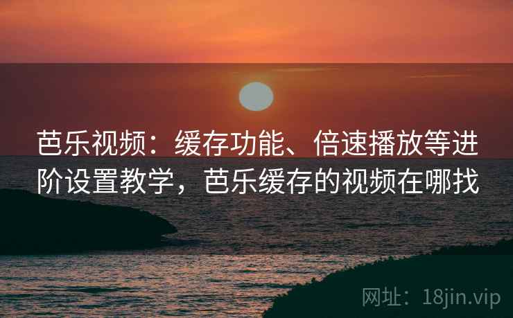 芭乐视频：缓存功能、倍速播放等进阶设置教学，芭乐缓存的视频在哪找