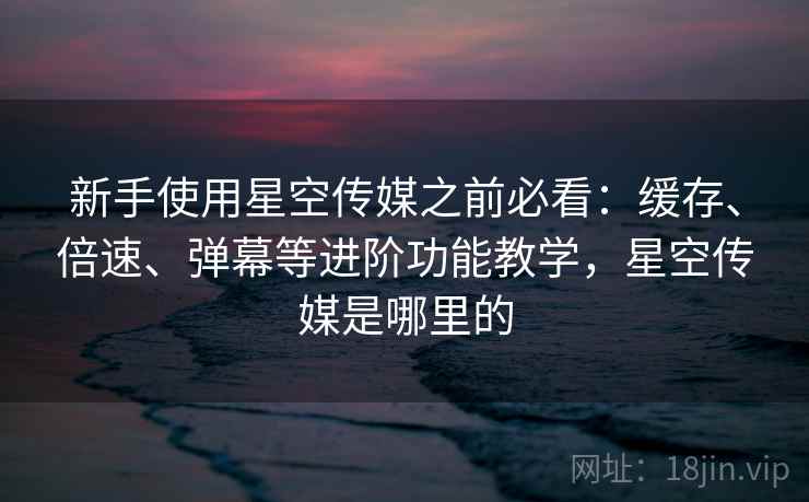 新手使用星空传媒之前必看：缓存、倍速、弹幕等进阶功能教学，星空传媒是哪里的