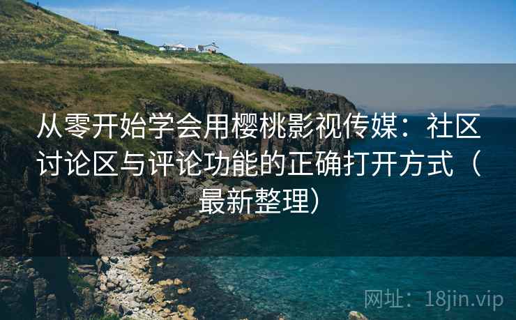 从零开始学会用樱桃影视传媒：社区讨论区与评论功能的正确打开方式（最新整理）